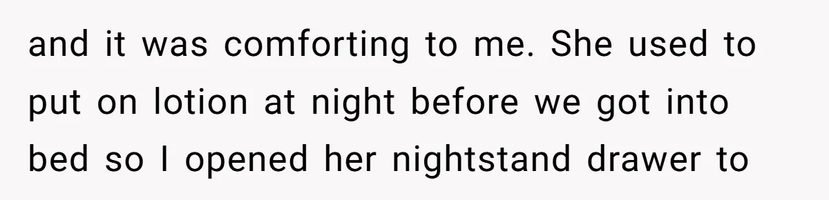 and it was comforting to me. She used to put on lotion at night before we got into bed so I opened her nightstand drawer to