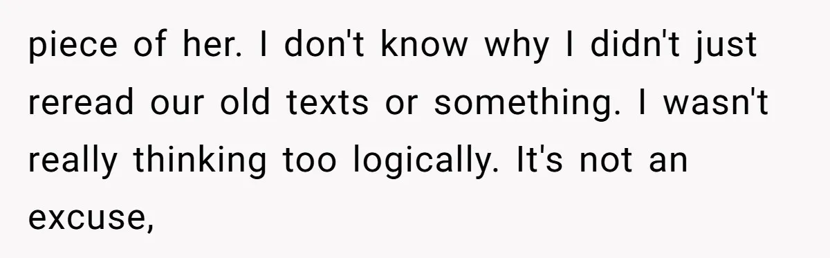 piece of her. I don't know why I didn't just reread our old texts or something. I wasn't really thinking too logically. It's not an excuse,