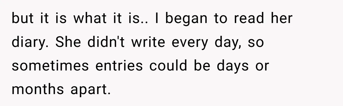 but it is what it is.. I began to read her diary. She didn't write every day, so sometimes entries could be days or months apart.
