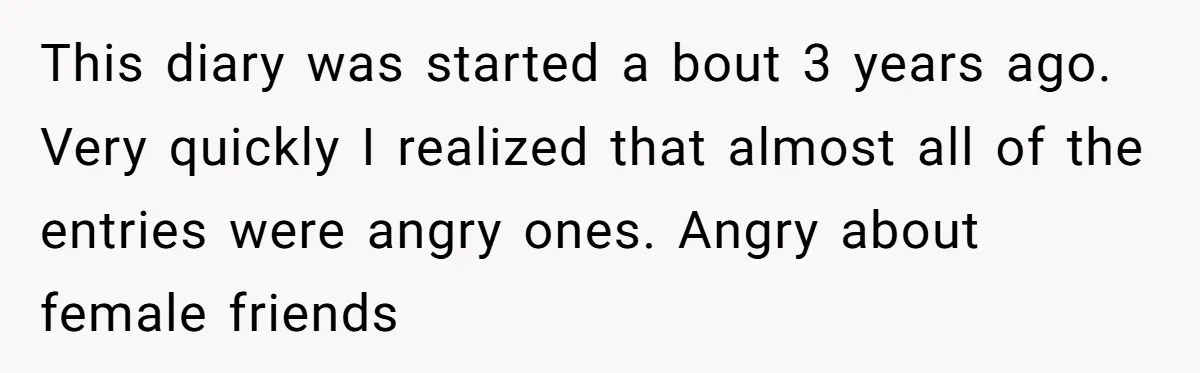 This diary was started a bout 3 years ago. Very quickly I realized that almost all of the entries were angry ones. Angry about female friends