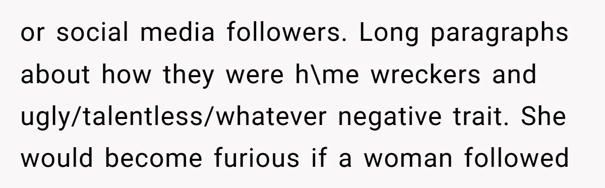 or social media followers. Long paragraphs about how they were h\me wreckers and ugly/talentless/whatever negative trait. She would become furious if a woman followed