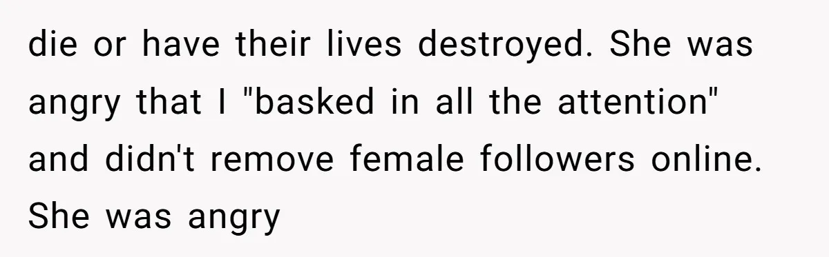 die or have their lives destroyed. She was angry that I "basked in all the attention" and didn't remove female followers online. She was angry
