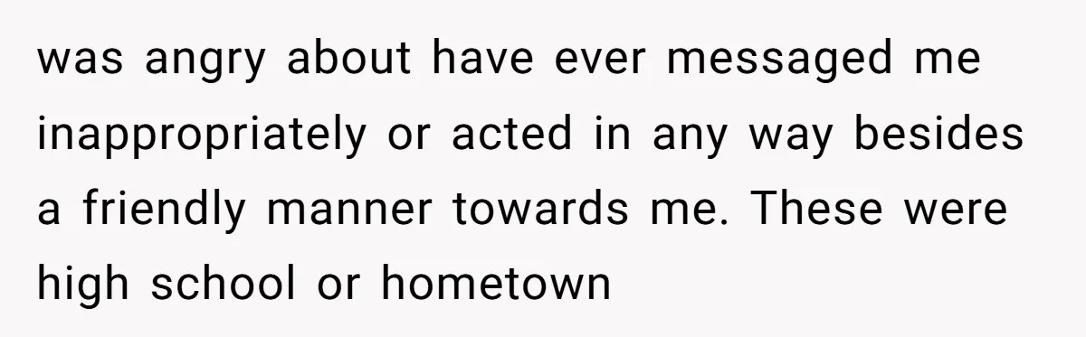 was angry about have ever messaged me inappropriately or acted in any way besides a friendly manner towards me. These were high school or hometown