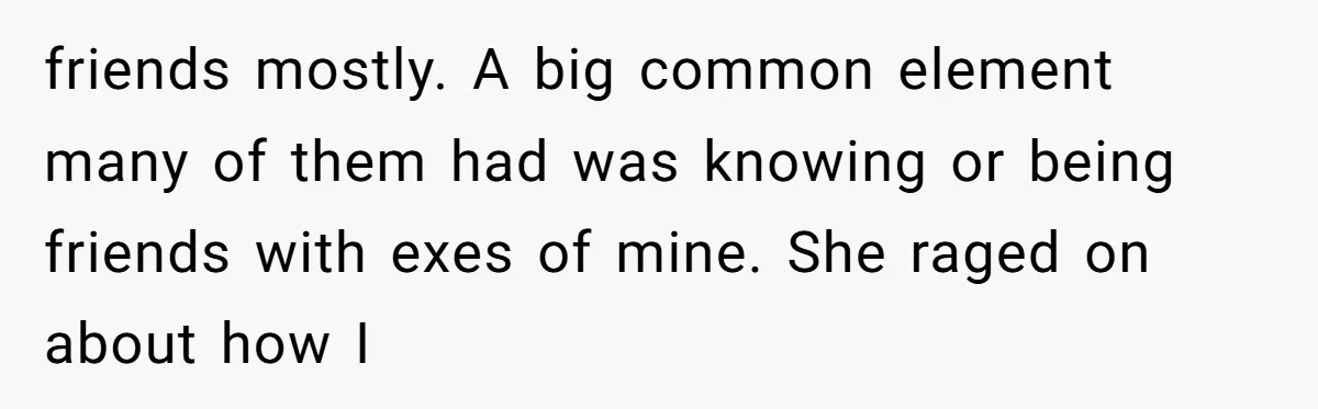 friends mostly. A big common element many of them had was knowing or being friends with exes of mine. She raged on about how I