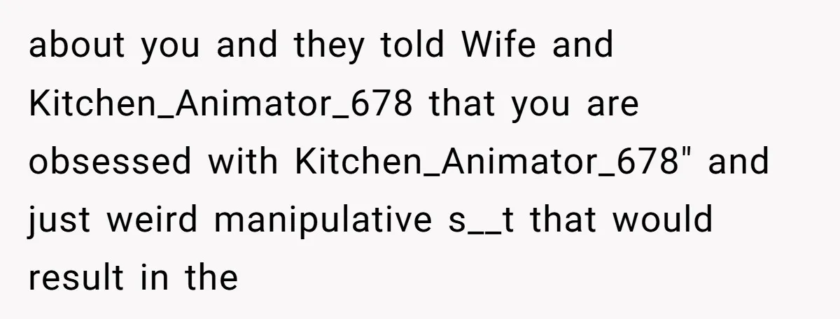 about you and they told Wife and Kitchen_Animator_678 that you are obsessed with Kitchen_Animator_678" and just weird manipulative s__t that would result in the
