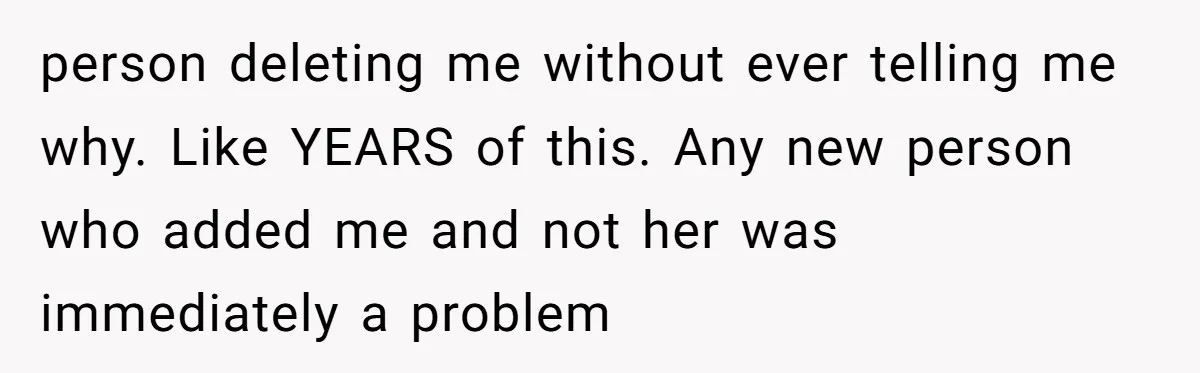 person deleting me without ever telling me why. Like YEARS of this. Any new person who added me and not her was immediately a problem