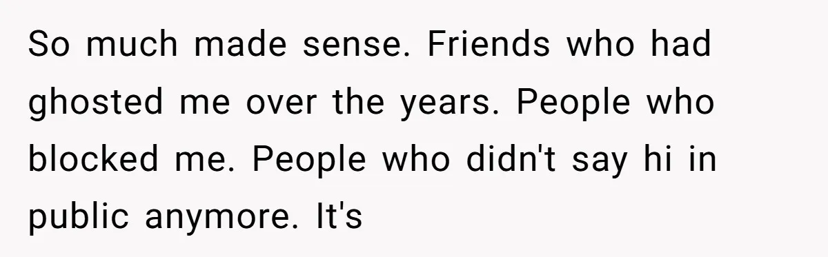 So much made sense. Friends who had ghosted me over the years. People who blocked me. People who didn't say hi in public anymore. It's