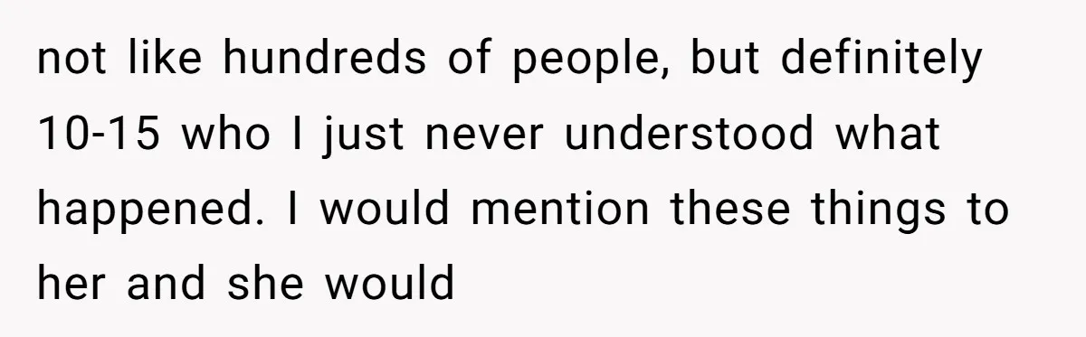 not like hundreds of people, but definitely 10-15 who I just never understood what happened. I would mention these things to her and she would