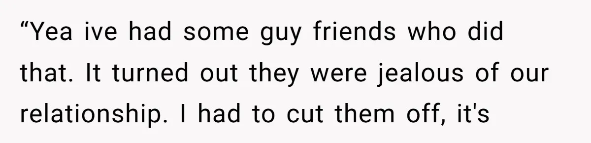 “Yea ive had some guy friends who did that. It turned out they were jealous of our relationship. I had to cut them off, it's