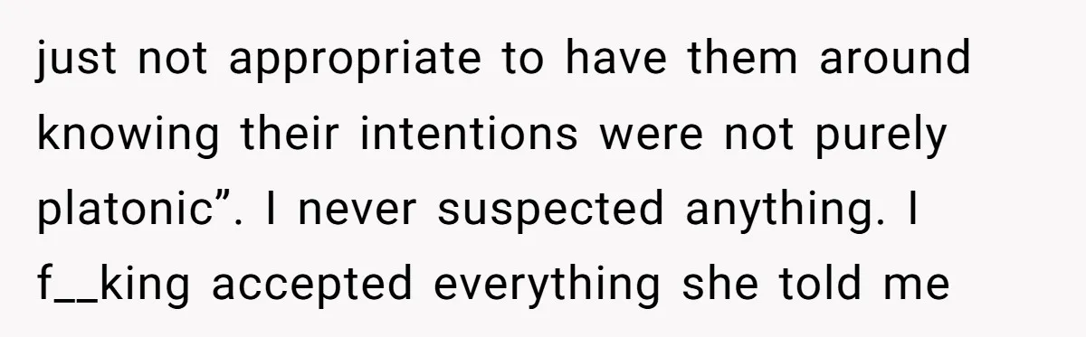 just not appropriate to have them around knowing their intentions were not purely platonic”. I never suspected anything. I f__king accepted everything she told me