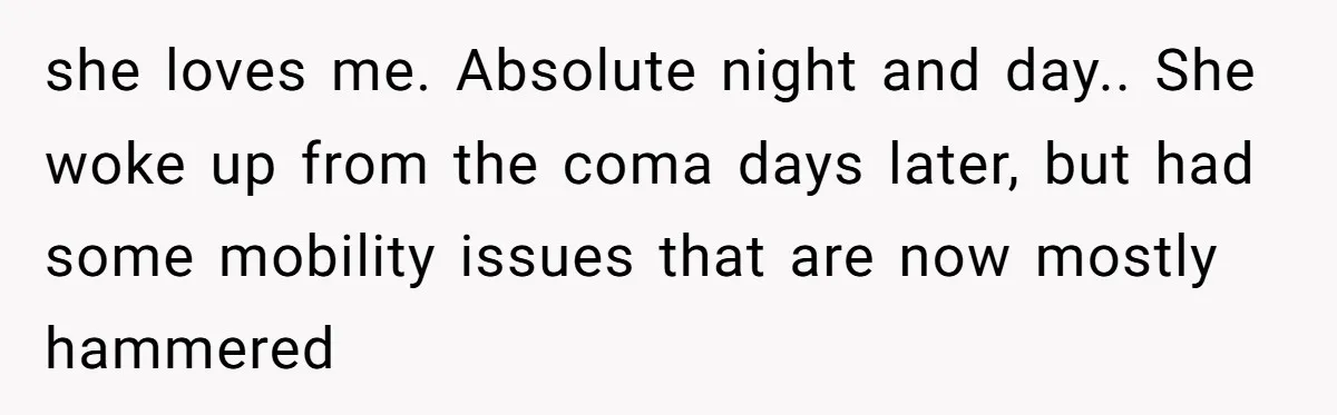 she loves me. Absolute night and day.. She woke up from the coma days later, but had some mobility issues that are now mostly hammered