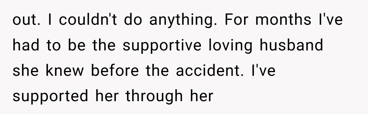 out. I couldn't do anything. For months I've had to be the supportive loving husband she knew before the accident. I've supported her through her
