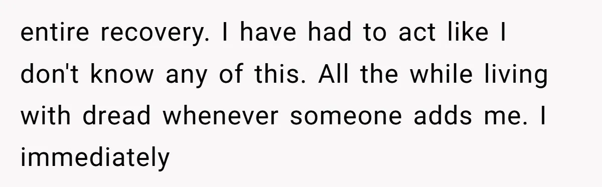 entire recovery. I have had to act like I don't know any of this. All the while living with dread whenever someone adds me. I immediately