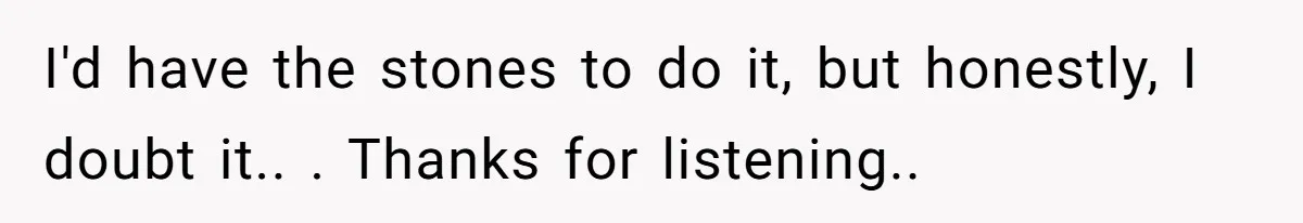 I'd have the stones to do it, but honestly, I doubt it.. . Thanks for listening..