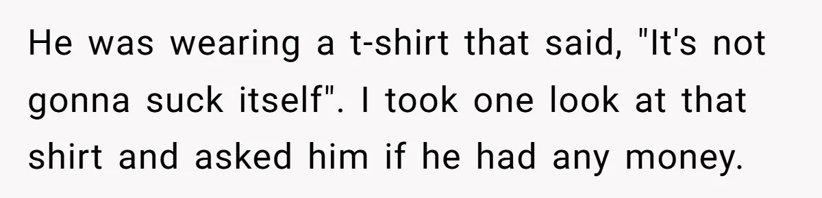 Dad Saves the Day After Daughter’s Boyfriend Shows Up for Dinner in a Crude T-Shirt He was wearing a t-shirt that said, "It's not gonna suck itself". I took one look at that shirt and asked him if he had any money.