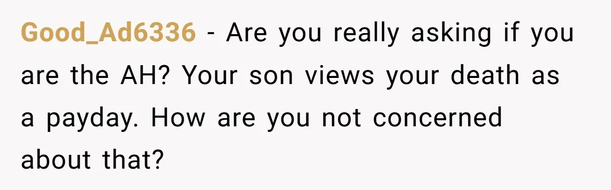 Good_Ad6336 − Are you really asking if you are the AH? Your son views your death as a payday. How are you not concerned about that?