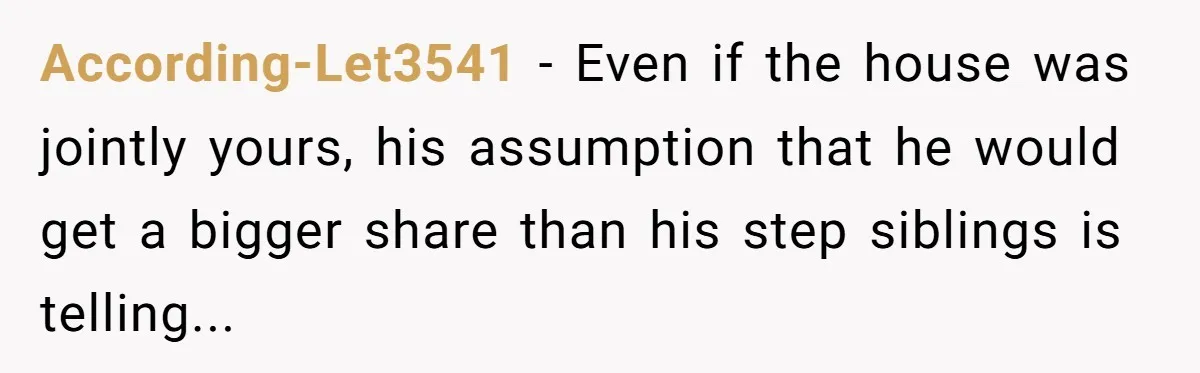 According-Let3541 − Even if the house was jointly yours, his assumption that he would get a bigger share than his step siblings is telling...