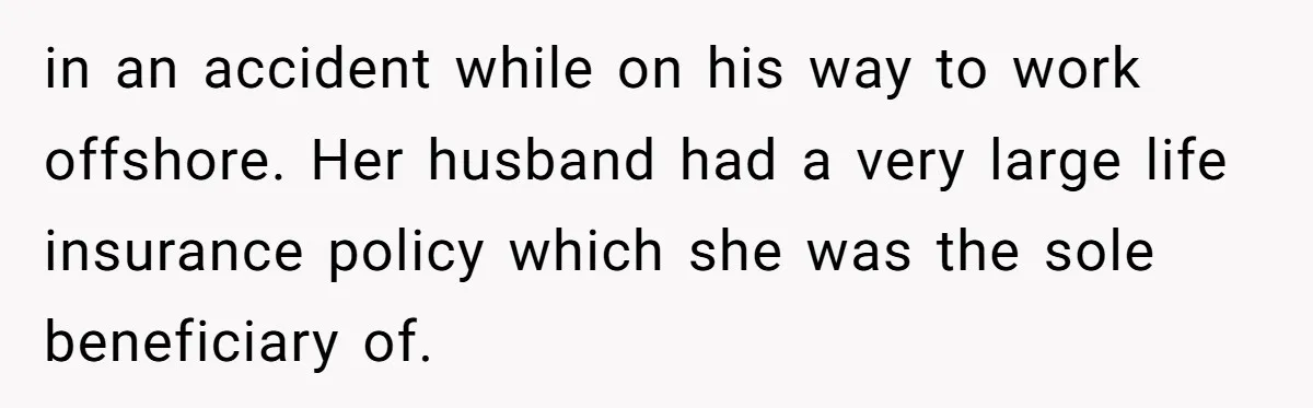 in an accident while on his way to work offshore. Her husband had a very large life insurance policy which she was the sole beneficiary of.