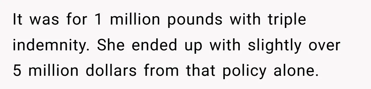 It was for 1 million pounds with triple indemnity. She ended up with slightly over 5 million dollars from that policy alone.
