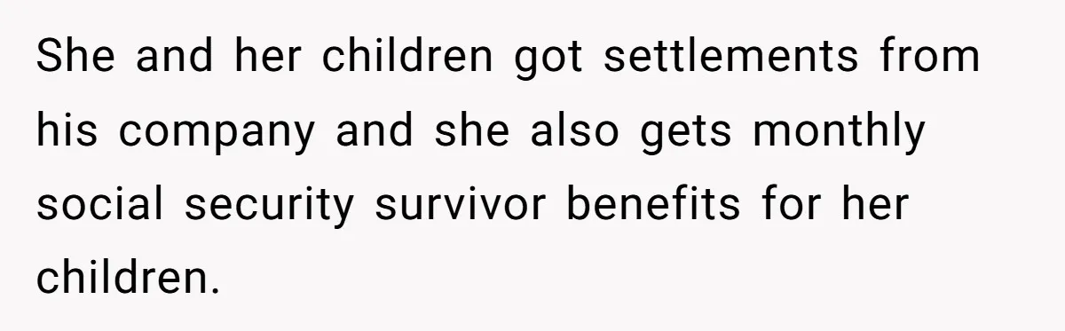 She and her children got settlements from his company and she also gets monthly social security survivor benefits for her children.
