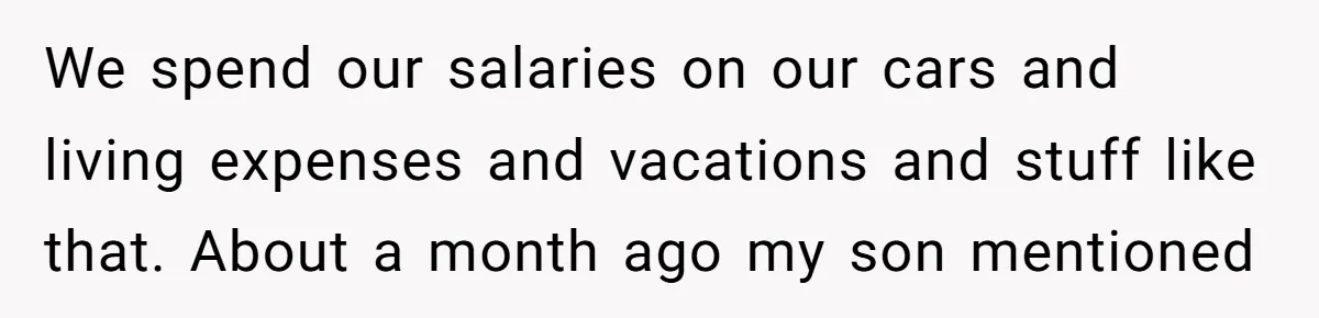 We spend our salaries on our cars and living expenses and vacations and stuff like that. About a month ago my son mentioned