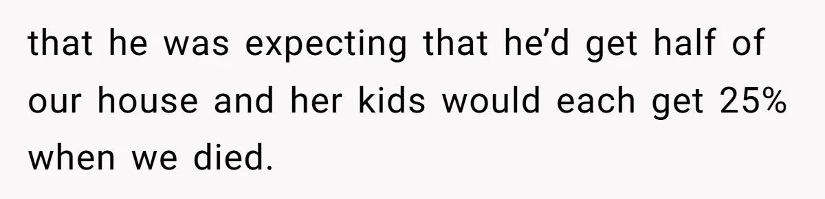 that he was expecting that he’d get half of our house and her kids would each get 25% when we died.