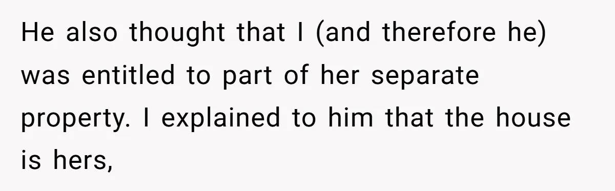 He also thought that I (and therefore he) was entitled to part of her separate property. I explained to him that the house is hers,