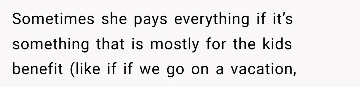 Sometimes she pays everything if it’s something that is mostly for the kids benefit (like if if we go on a vacation,