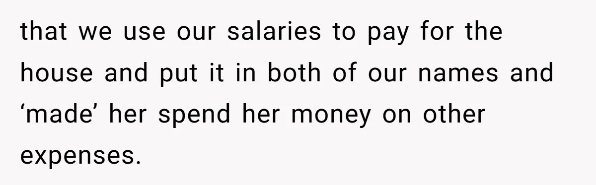 that we use our salaries to pay for the house and put it in both of our names and ‘made’ her spend her money on other expenses.