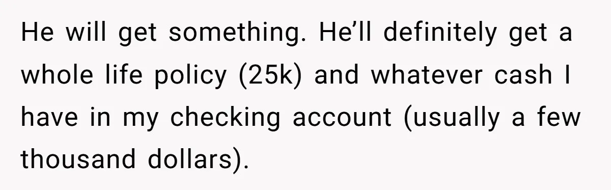 He will get something. He’ll definitely get a whole life policy (25k) and whatever cash I have in my checking account (usually a few thousand dollars).