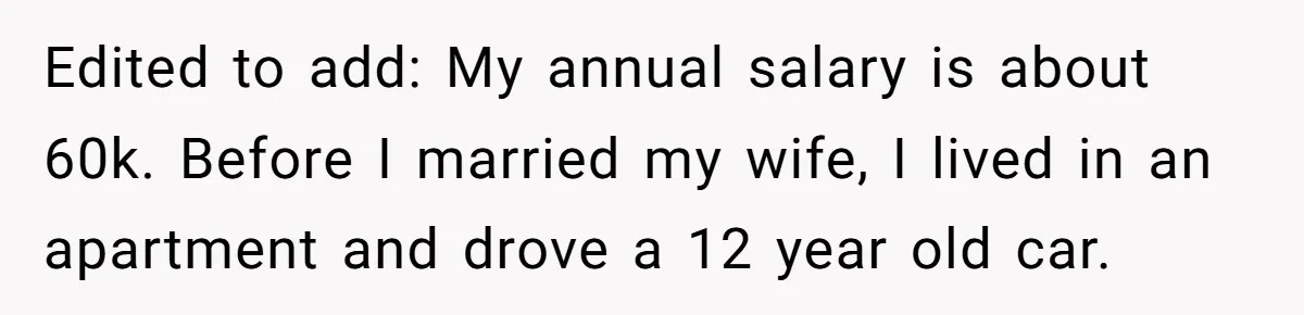 Edited to add: My annual salary is about 60k. Before I married my wife, I lived in an apartment and drove a 12 year old car.