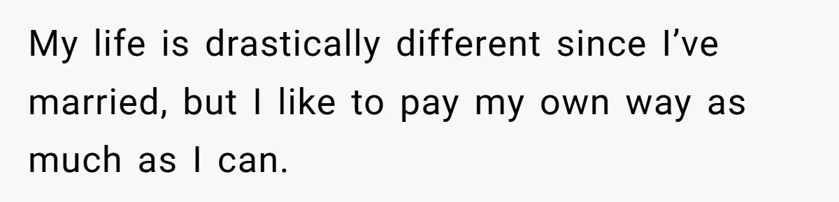 My life is drastically different since I’ve married, but I like to pay my own way as much as I can.