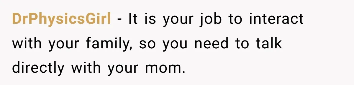 After Eight Years Together, a Boyfriend Finds Hateful Texts from His Mother on His Partner’s Phone DrPhysicsGirl − It is your job to interact with your family, so you need to talk directly with your mom.