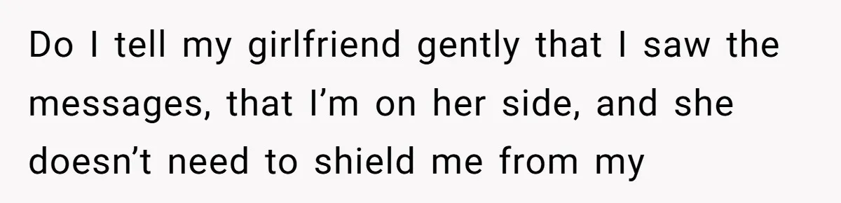 After Eight Years Together, a Boyfriend Finds Hateful Texts from His Mother on His Partner’s Phone Do I tell my girlfriend gently that I saw the messages, that I’m on her side, and she doesn’t need to shield me from my