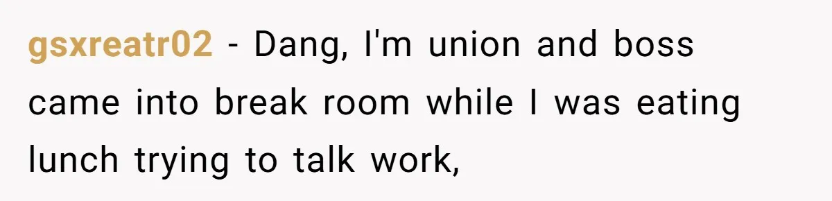 gsxreatr02 − Dang, I'm union and boss came into break room while I was eating lunch trying to talk work,