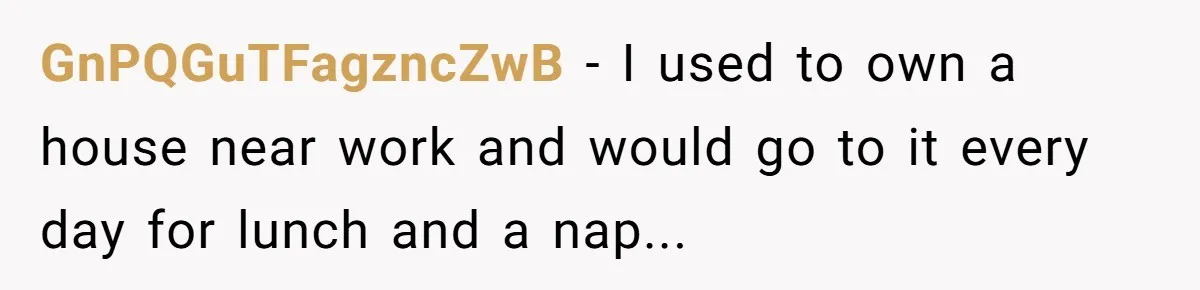 GnPQGuTFagzncZwB − I used to own a house near work and would go to it every day for lunch and a nap...