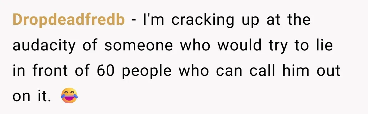 Dropdeadfredb − I'm cracking up at the audacity of someone who would try to lie in front of 60 people who can call him out on it. 😂