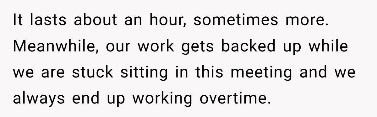It lasts about an hour, sometimes more. Meanwhile, our work gets backed up while we are stuck sitting in this meeting and we always end up working overtime.