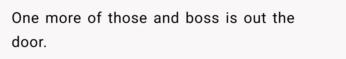 One more of those and boss is out the door.