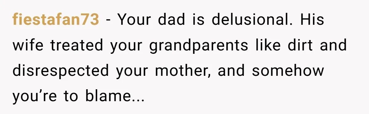 fiestafan73 − Your dad is delusional. His wife treated your grandparents like dirt and disrespected your mother, and somehow you’re to blame...