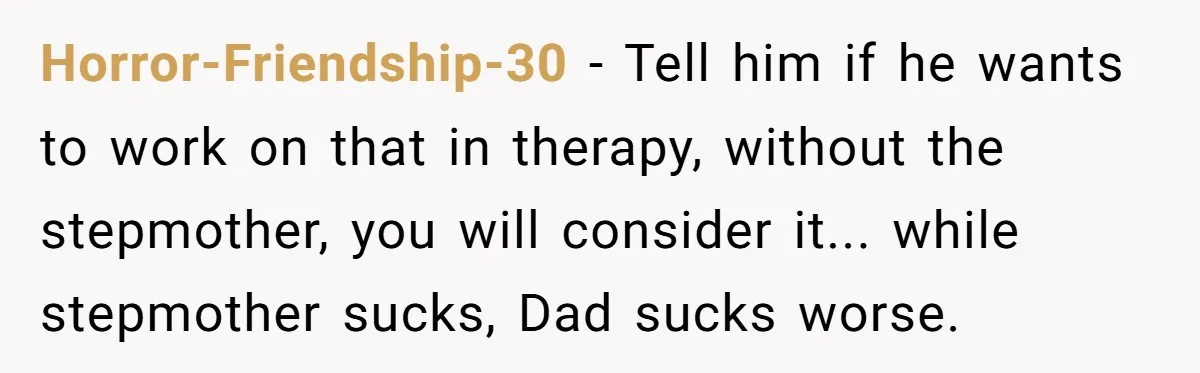 Horror-Friendship-30 − Tell him if he wants to work on that in therapy, without the stepmother, you will consider it... while stepmother sucks, Dad sucks worse.