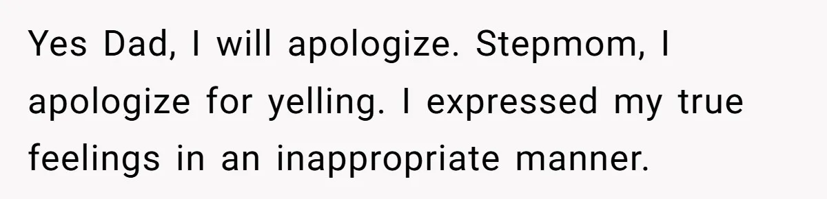 Yes Dad, I will apologize. Stepmom, I apologize for yelling. I expressed my true feelings in an inappropriate manner.