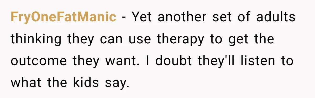 FryOneFatManic − Yet another set of adults thinking they can use therapy to get the outcome they want. I doubt they'll listen to what the kids say.