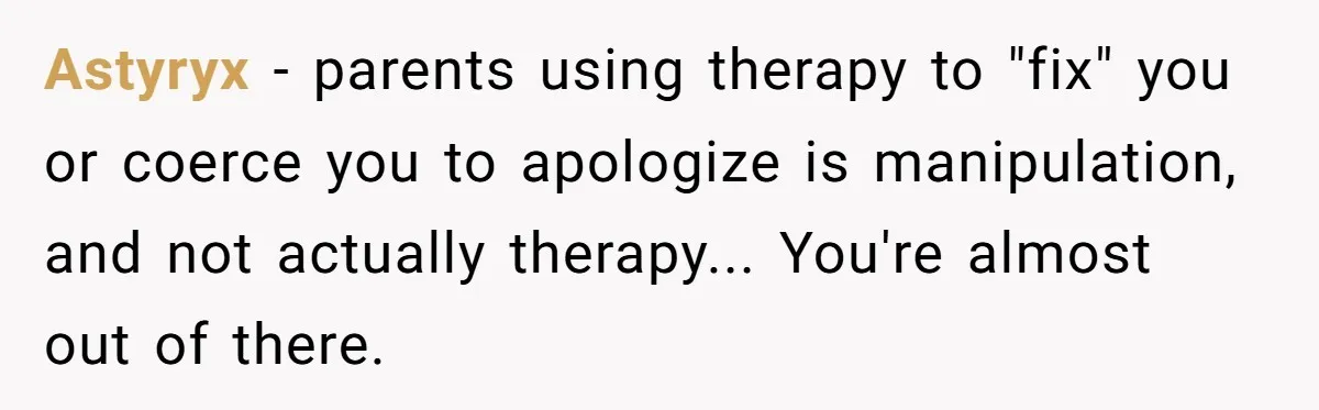 Astyryx − parents using therapy to "fix" you or coerce you to apologize is manipulation, and not actually therapy... You're almost out of there.