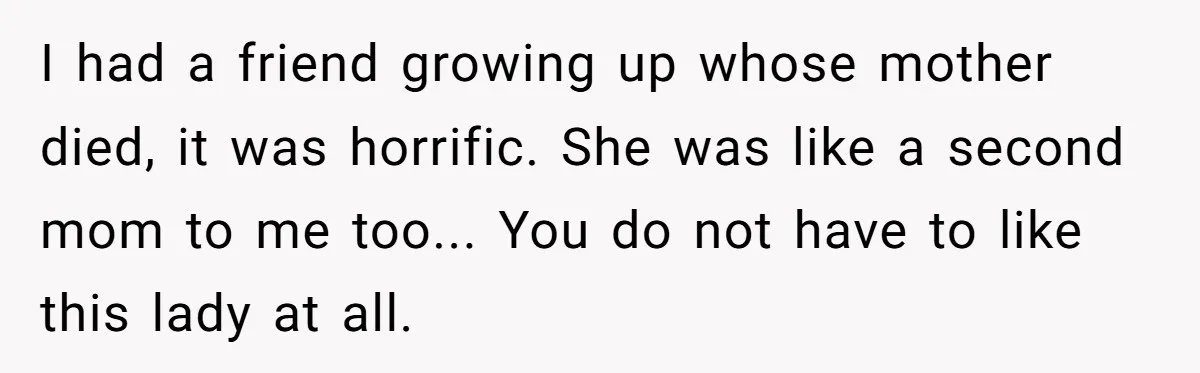 I had a friend growing up whose mother died, it was horrific. She was like a second mom to me too... You do not have to like this lady at...