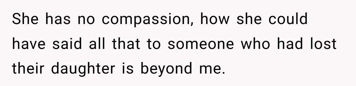 She has no compassion, how she could have said all that to someone who had lost their daughter is beyond me.
