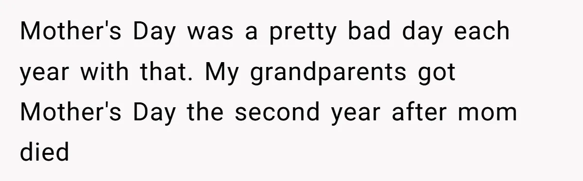 Mother's Day was a pretty bad day each year with that. My grandparents got Mother's Day the second year after mom died