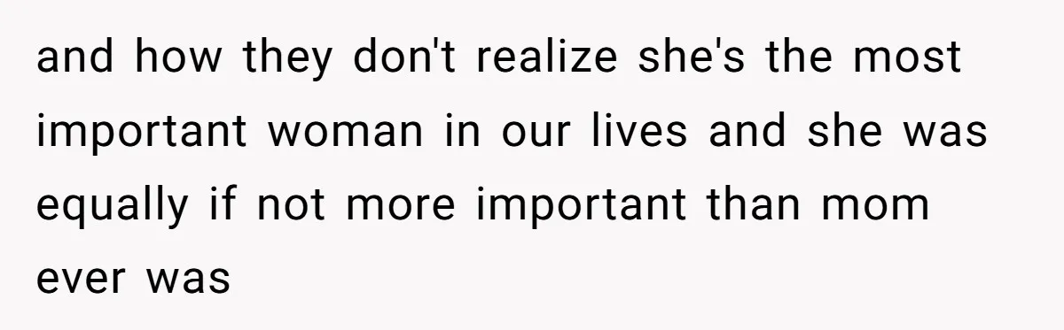 and how they don't realize she's the most important woman in our lives and she was equally if not more important than mom ever was
