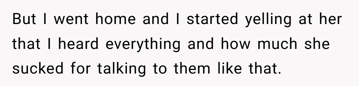 But I went home and I started yelling at her that I heard everything and how much she sucked for talking to them like that.