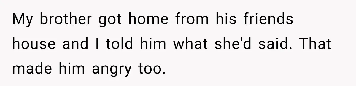 My brother got home from his friends house and I told him what she'd said. That made him angry too.